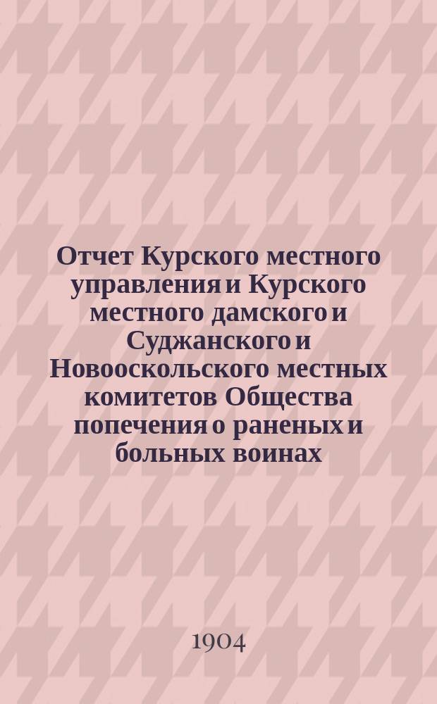 Отчет Курского местного управления и Курского местного дамского и Суджанского и Новооскольского местных комитетов Общества попечения о раненых и больных воинах... ... за 1903 год