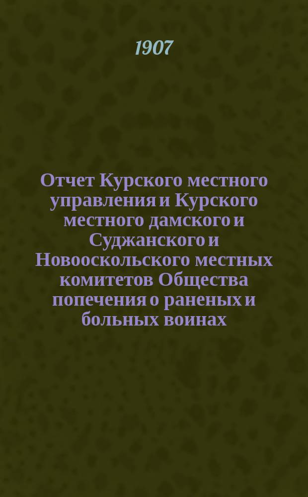 Отчет Курского местного управления и Курского местного дамского и Суджанского и Новооскольского местных комитетов Общества попечения о раненых и больных воинах... ... за 1906 год