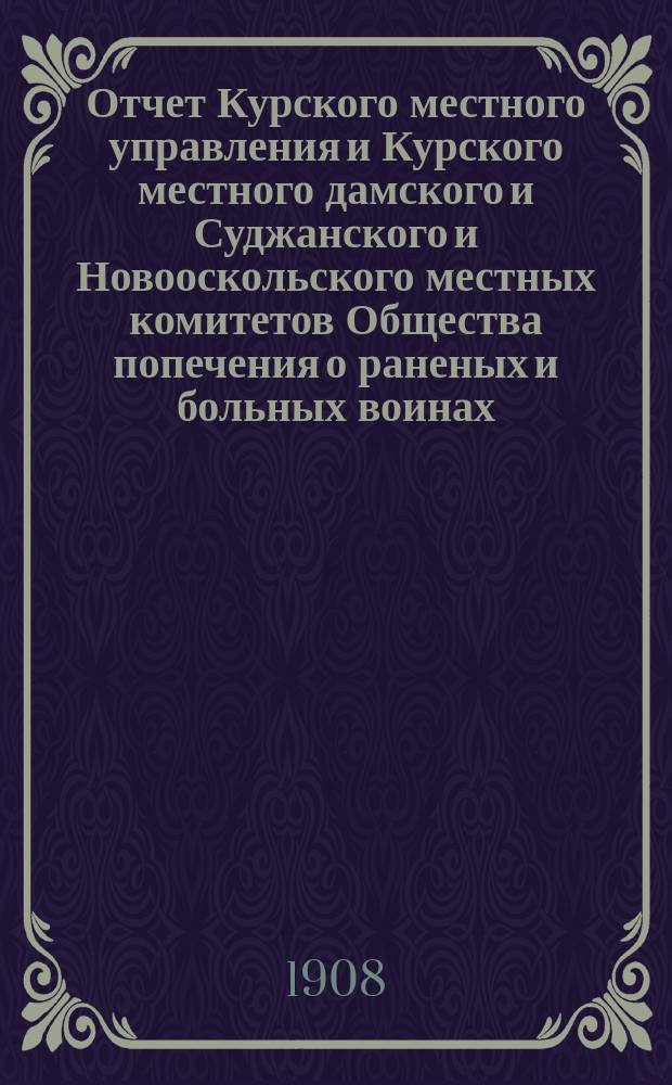 Отчет Курского местного управления и Курского местного дамского и Суджанского и Новооскольского местных комитетов Общества попечения о раненых и больных воинах... ... за 1907 год