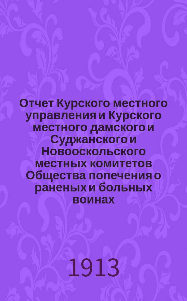Отчет Курского местного управления и Курского местного дамского и Суджанского и Новооскольского местных комитетов Общества попечения о раненых и больных воинах... ... за 1912 год