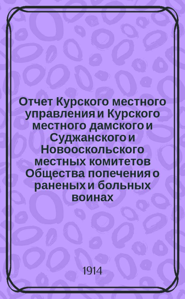 Отчет Курского местного управления и Курского местного дамского и Суджанского и Новооскольского местных комитетов Общества попечения о раненых и больных воинах... ... за 1913 год