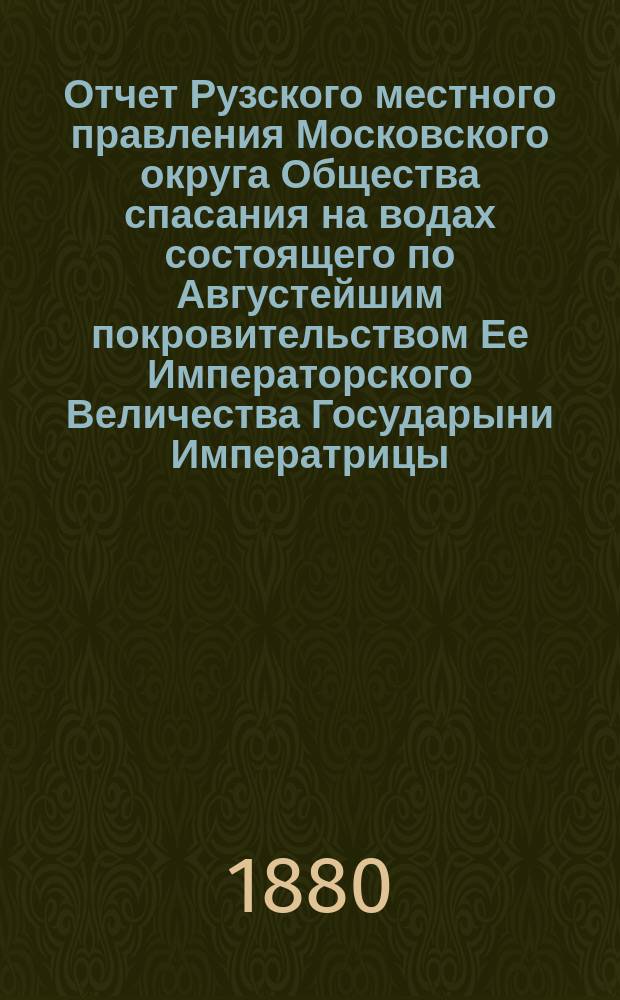 Отчет Рузского местного правления Московского округа Общества спасания на водах состоящего по Августейшим покровительством Ее Императорского Величества Государыни Императрицы... ... с 15-го апреля по 1-е ноября 1880 года