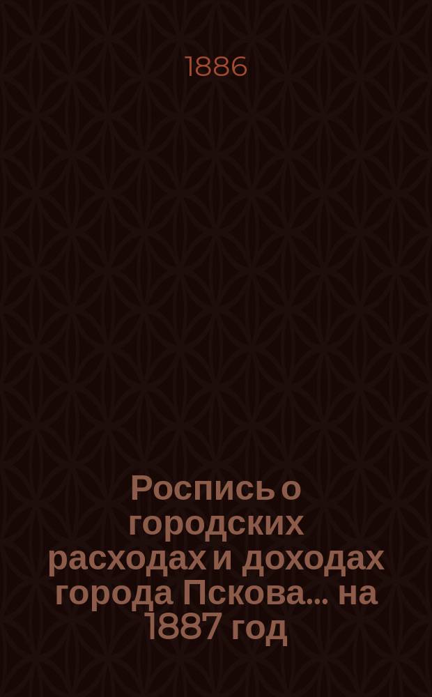 Роспись о городских расходах и доходах города Пскова... ... на 1887 год