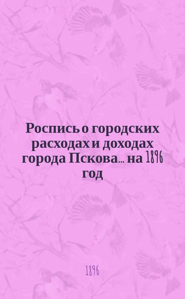 Роспись о городских расходах и доходах города Пскова... ... на 1896 год