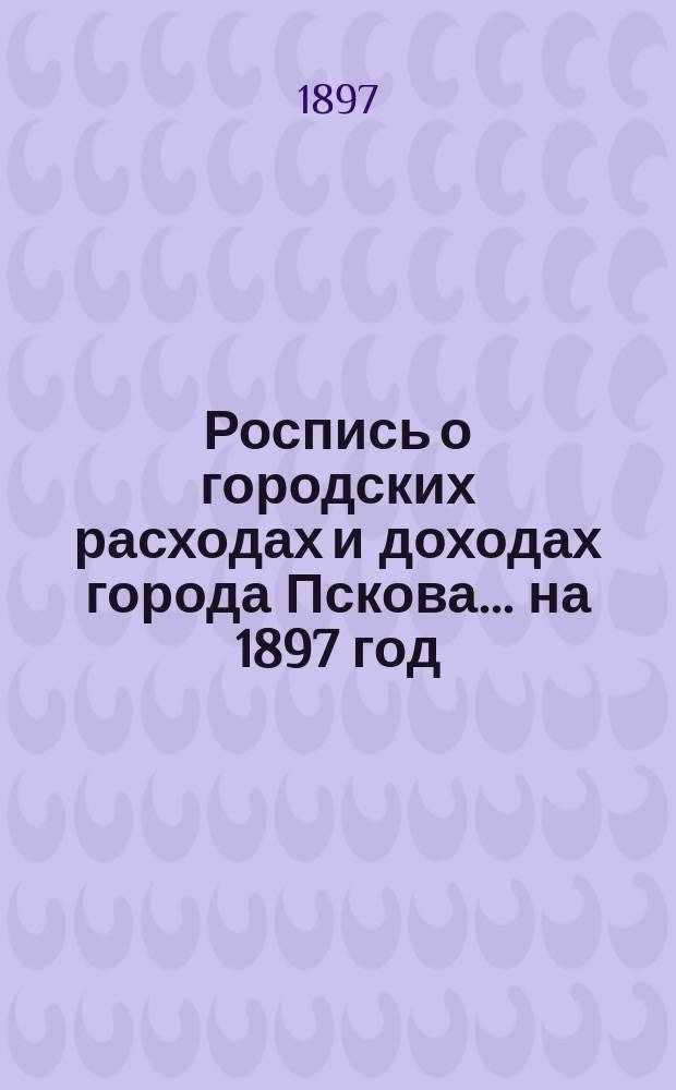 Роспись о городских расходах и доходах города Пскова... ... на 1897 год