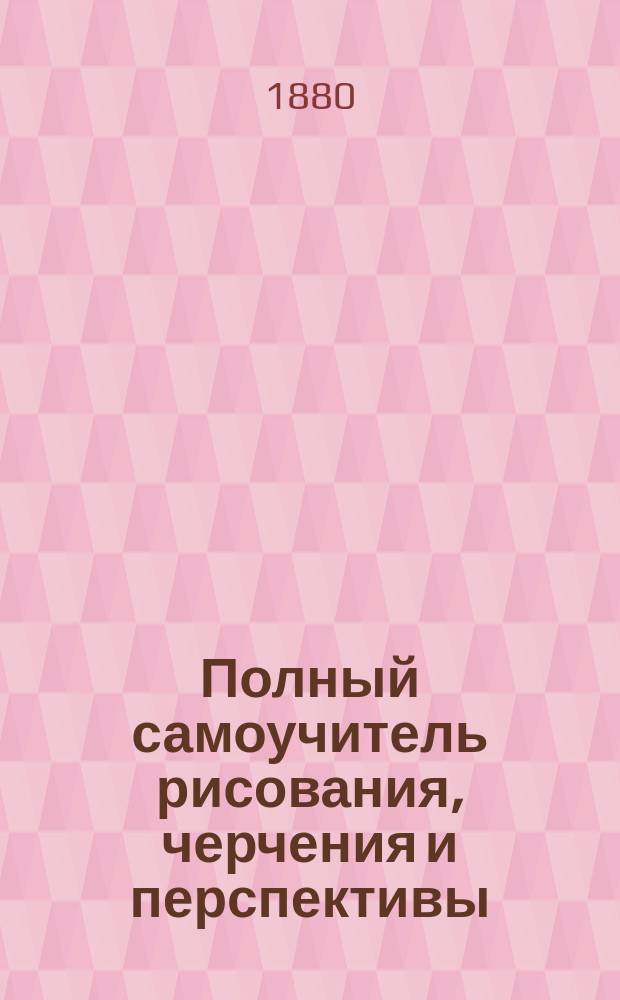 Полный самоучитель рисования, черчения и перспективы : Школа для всех возрастов : Теорет. и практ. изложение самого легкого способа выучиться в 36 уроков самому, без помощи преподавателя, правильно и скоро снимать все предметы с рисунков и с натуры, тушевать их и покрывать красками