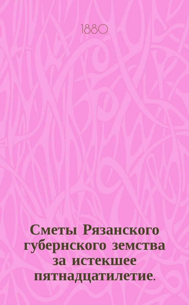 Сметы Рязанского губернского земства за истекшее пятнадцатилетие.(1866-1880) : Сост., по поручению Губ. зем. управы, гласный А.Д. Повалишин