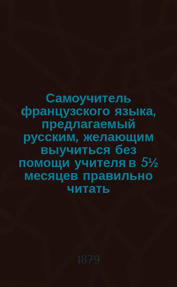 Самоучитель французского языка, предлагаемый русским, желающим выучиться без помощи учителя в 5&frac12; месяцев правильно читать, писать и говорить по-французски : Сост. по новейшему усовершенствованному методу известного проф. г. Оллендорфа с доп. в оном учебнике для учащегося нового легчайшего способа изучать фр. слова и целую речь изображенными рус. буквами : С доп. особой части, в которой помещены легкие фр. разговоры, необходимые в особенности для путешествующих русских за границей. Ч. 1-2