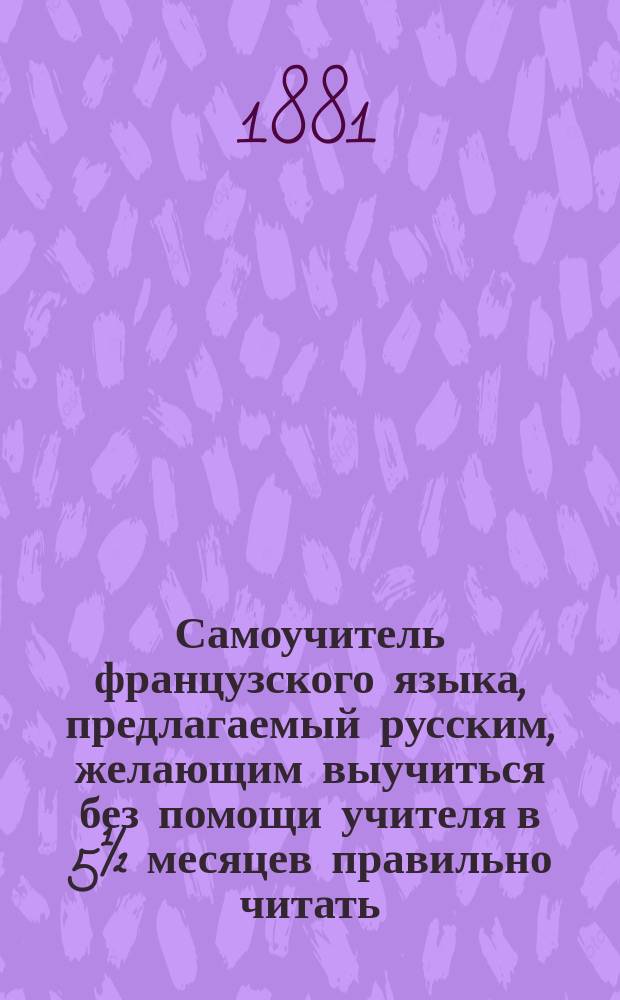 Самоучитель французского языка, предлагаемый русским, желающим выучиться без помощи учителя в 5½ месяцев правильно читать, писать и говорить по-французски : Сост. по новейшему усовершенствованному методу известного проф. г. Оллендорфа с доп. в оном учебнике для учащегося нового легчайшего способа изучать фр. слова и целую речь изображенными рус. буквами : С доп. особой части, в которой помещены легкие фр. разговоры, необходимые в особенности для путешествующих русских за границей. Ч. 1-2