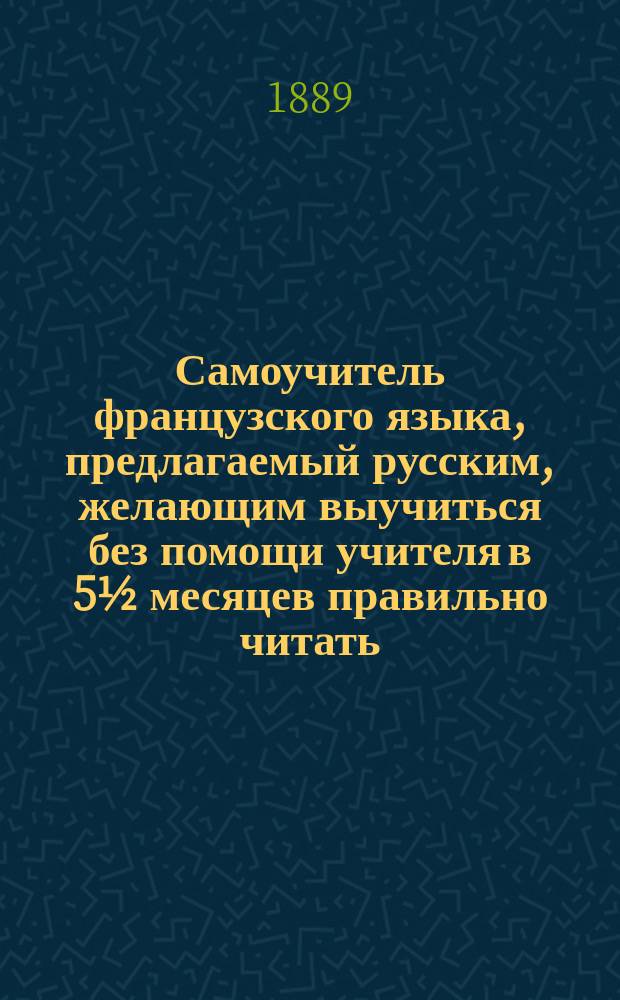 Самоучитель французского языка, предлагаемый русским, желающим выучиться без помощи учителя в 5½ месяцев правильно читать, писать и говорить по-французски : Сост. по новейшему усовершенствованному методу известного проф. г. Оллендорфа с доп. в оном учебнике для учащегося нового легчайшего способа изучать французские слова и целую речь изображенными русскими буквами : С доп. особой части, в которой помещены легкие французские разговоры, необходимые в особенности для путешествующих русских за границей