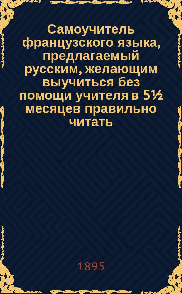 Самоучитель французского языка, предлагаемый русским, желающим выучиться без помощи учителя в 5½ месяцев правильно читать, писать и говорить по-французски : Сост. по новейшему усовершенствованному методу известного проф. г. Оллендорфа с доп. в оном учебнике для учащегося нового легчайшего способа изучать французские слова и целую речь изображенными русскими буквами. Ч. 1