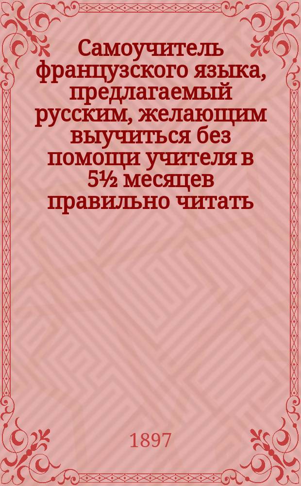 Самоучитель французского языка, предлагаемый русским, желающим выучиться без помощи учителя в 5½ месяцев правильно читать, писать и говорить по-французски : Сост. по новейшему усовершенствованному методу известного проф. г. Оллендорфа с доп. в оном учебнике для учащегося нового легчайшего способа изучать французские слова и целую речь изображенными русскими буквами : С доп. особой части, в которой помещены легкие французские разговоры, необходимые в особенности для путешествующих русских за границей