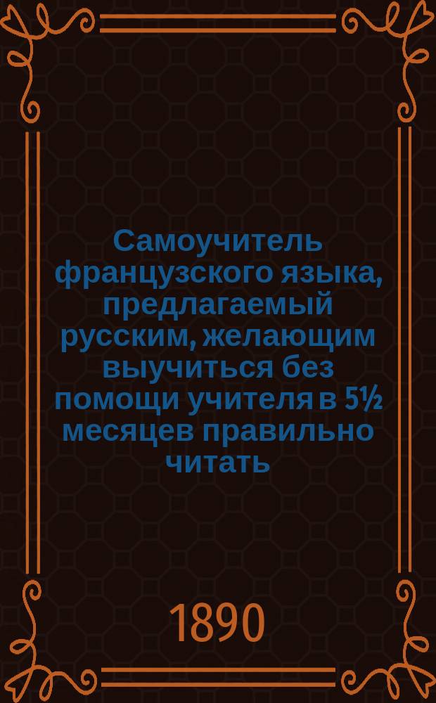 Самоучитель французского языка, предлагаемый русским, желающим выучиться без помощи учителя в 5½ месяцев правильно читать, писать и говорить по-французски : Сост. по новейшему усовершенствованному методу известного проф. г. Оллендорфа с доп. в оном учебнике для учащегося нового легчайшего способа изучать фр. слова и целую речь изображенными рус. буквами : С доп. особой части, в которой помещены легкие фр. разговоры, необходимые в особенности для путешествующих русских за границей. Ч.1-2