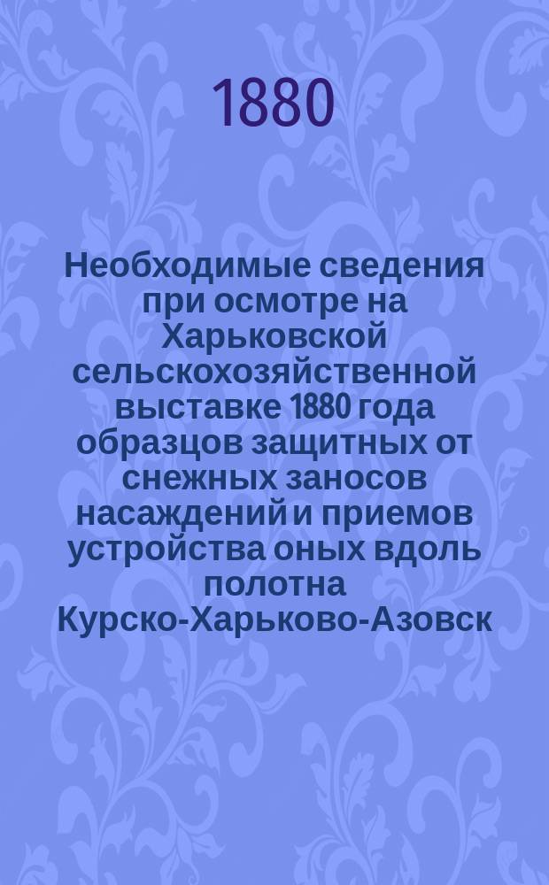 Необходимые сведения при осмотре на Харьковской сельскохозяйственной выставке 1880 года образцов защитных от снежных заносов насаждений и приемов устройства оных вдоль полотна Курско-Харьково-Азовск. железн. дороги : С прил. заметок, полез. для любителей древоразведения