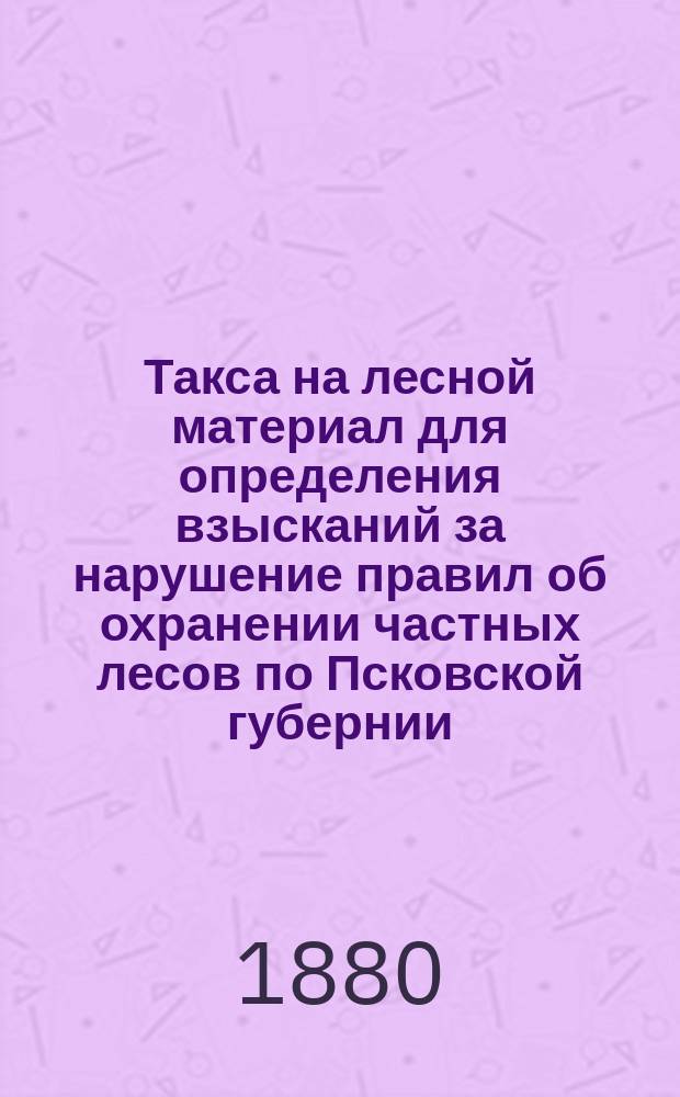 Такса на лесной материал для определения взысканий за нарушение правил об охранении частных лесов по Псковской губернии ...