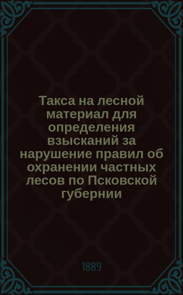 Такса на лесной материал для определения взысканий за нарушение правил об охранении частных лесов по Псковской губернии ... ... на 1889, 1890 и 1891 годы