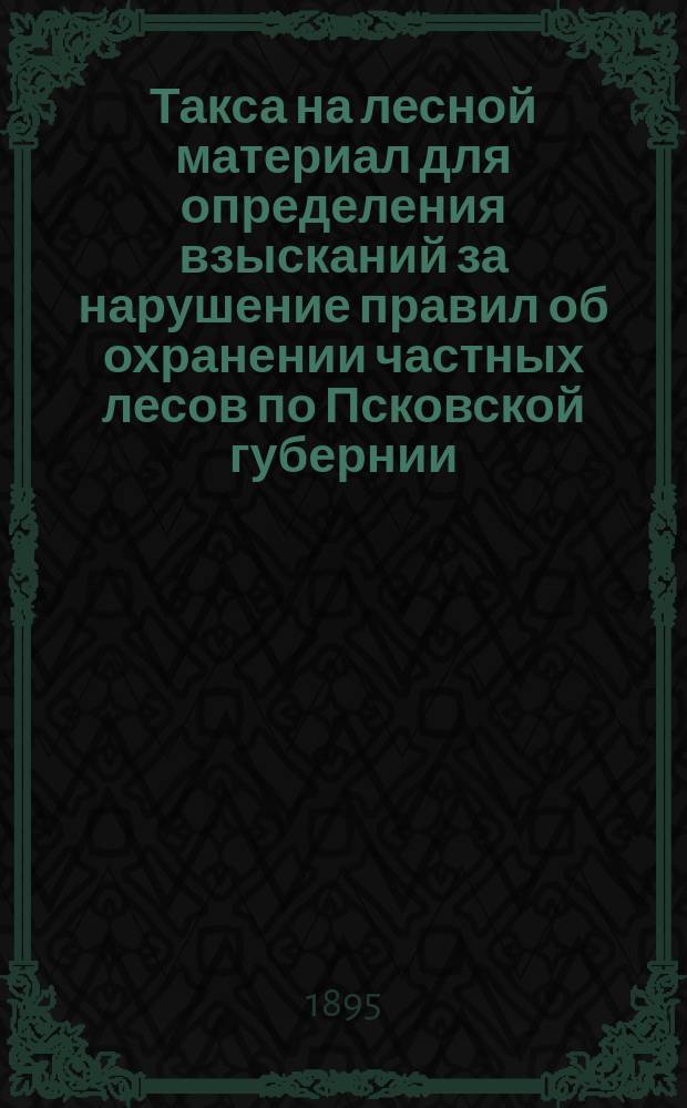 Такса на лесной материал для определения взысканий за нарушение правил об охранении частных лесов по Псковской губернии ... ... на 1895, 1896 и 1897 годы
