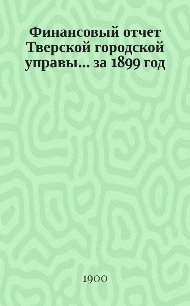 Финансовый отчет Тверской городской управы... за 1899 год