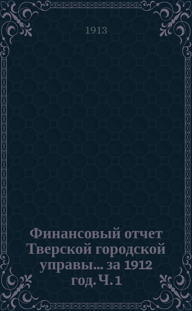 Финансовый отчет Тверской городской управы... за 1912 год. Ч. 1 : Отчет о движении сумм г. Твери за 1912 год