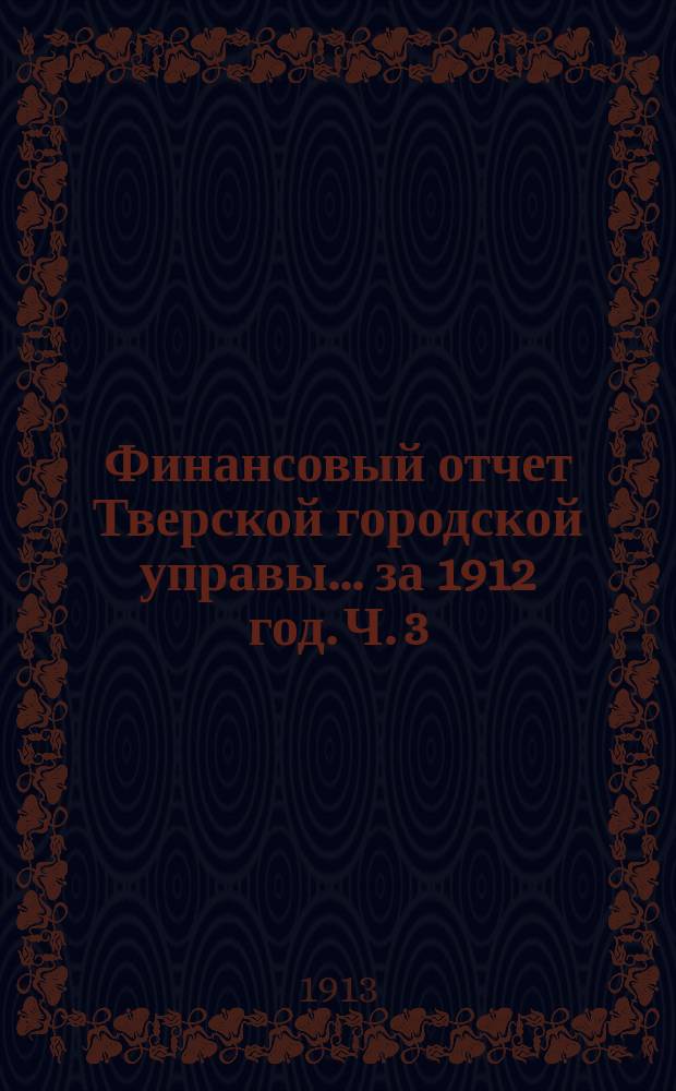 Финансовый отчет Тверской городской управы... за 1912 год. Ч. 3 : Отчет по капиталам и депозитам г. Твери за 1912 год