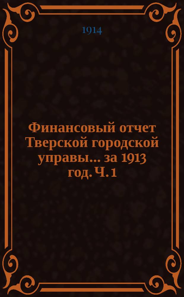 Финансовый отчет Тверской городской управы... за 1913 год. Ч. 1 : Отчет о движении сумм г. Твери за 1913 год
