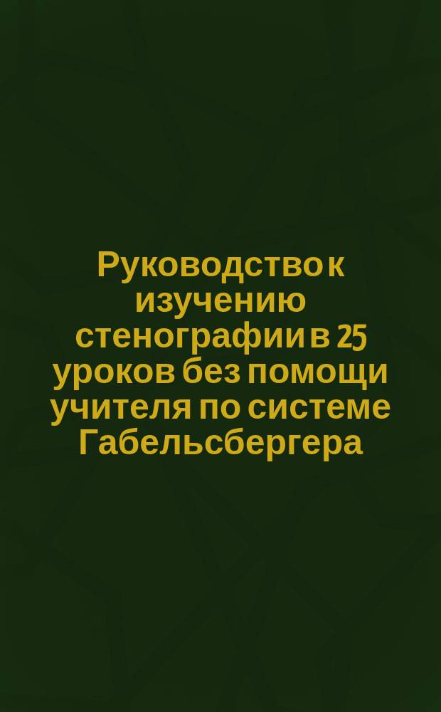 Руководство к изучению стенографии в 25 уроков без помощи учителя по системе Габельсбергера : (Применен. к рус. яз. сенатором бар. Н.Е. Торнау и проф. Дрезден. королев. стеногр. ин-та д-ром Ю. Цейбихом)