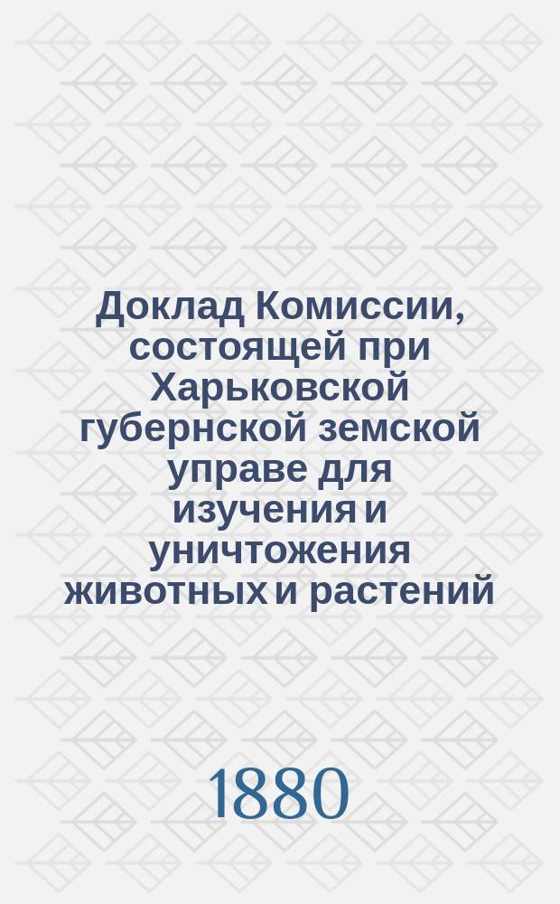 Доклад Комиссии, состоящей при Харьковской губернской земской управе для изучения и уничтожения животных и растений, вредных в сельском хозяйстве Харьковскому губернскому очередному земскому собранию... ... 1880 год