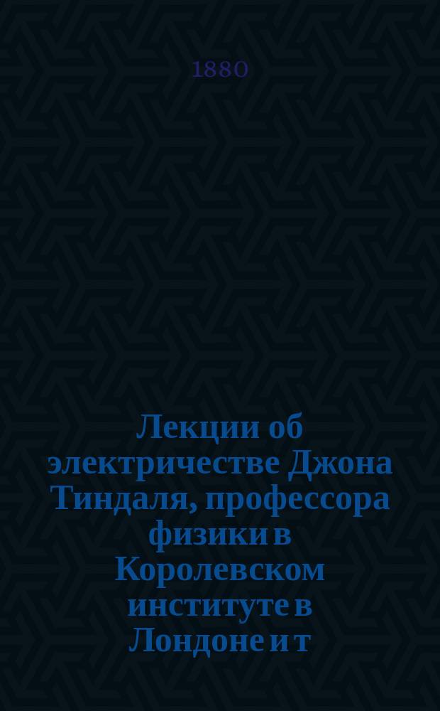 Лекции об электричестве Джона Тиндаля, профессора физики в Королевском институте в Лондоне и т. д. : Пер. с англ. изд