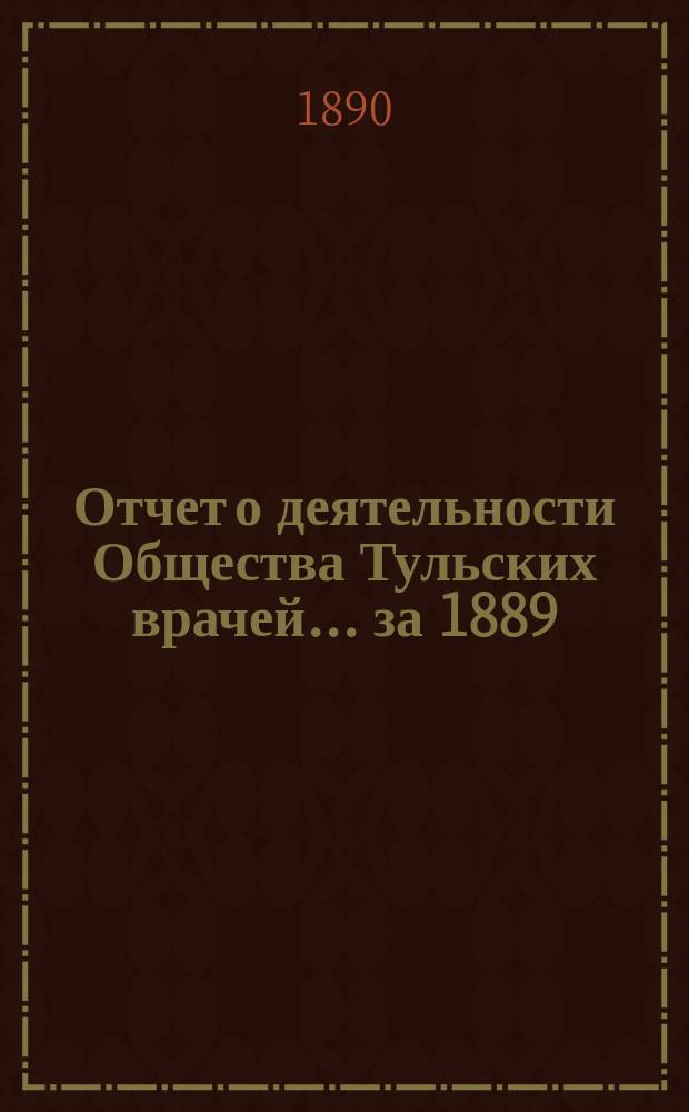 Отчет о деятельности Общества Тульских врачей... за 1889/90 г. с 24 февраля 1889 г. по 24 февраля 1890 г., со включением Отчета Городской лечебницы Общ. тул. врачей за 1889 год
