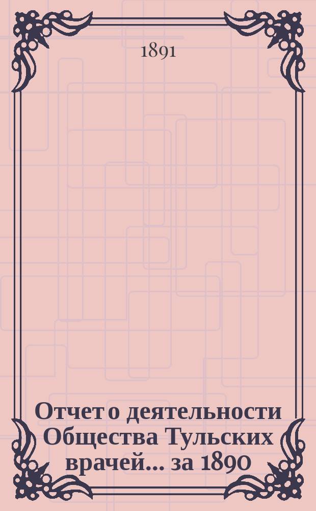 Отчет о деятельности Общества Тульских врачей... за 1890/91 г. : за 1890/91 г. с 24 февраля 1890 г. по 24 февраля 1891 г., со включением Отчета Городской лечебницы Общ. тул. врачей за 1890 год