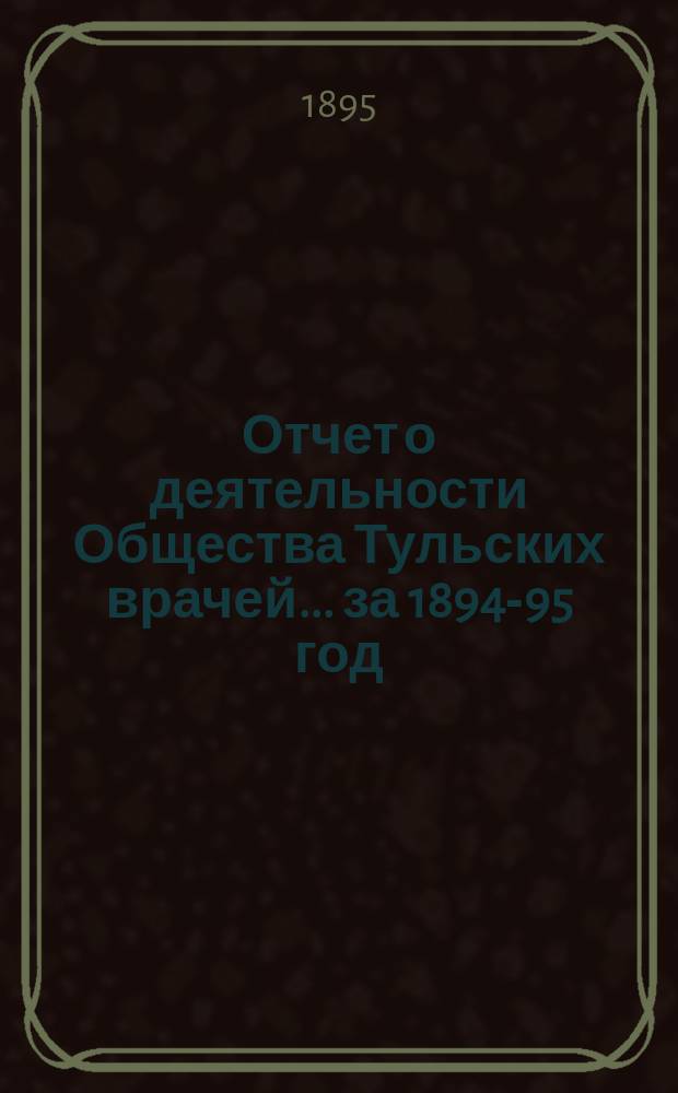 Отчет о деятельности Общества Тульских врачей... за 1894-95 год : за 1894-95 год. С 24 февраля 1894 г. по 24 февраля 1895 г. со включением Отчета Городской лечебницы Общества тульских врачей за 1894 год