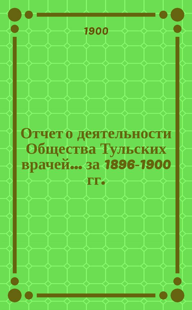 Отчет о деятельности Общества Тульских врачей... за 1896-1900 гг. : за 1896-1900 гг. (с 24 февраля 1896 г. по 24 февраля 1900 г.)
