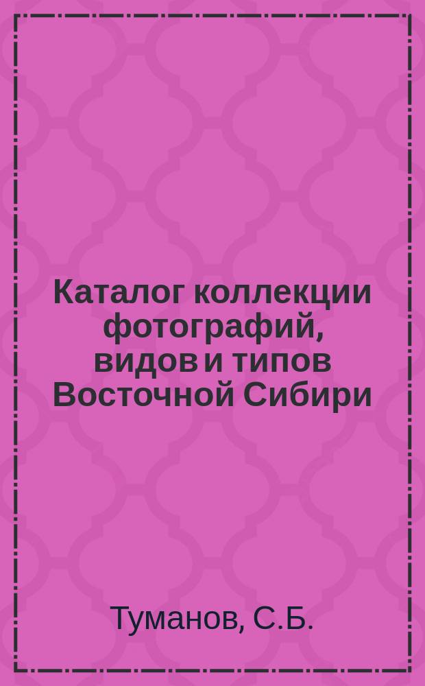 Каталог коллекции фотографий, видов и типов Восточной Сибири (Приморской области, Сахалина и Забайкалья) и Урги С.Б. Туманова из путешествия его по Восточной Сибири в 1878-м и 1879-м годах