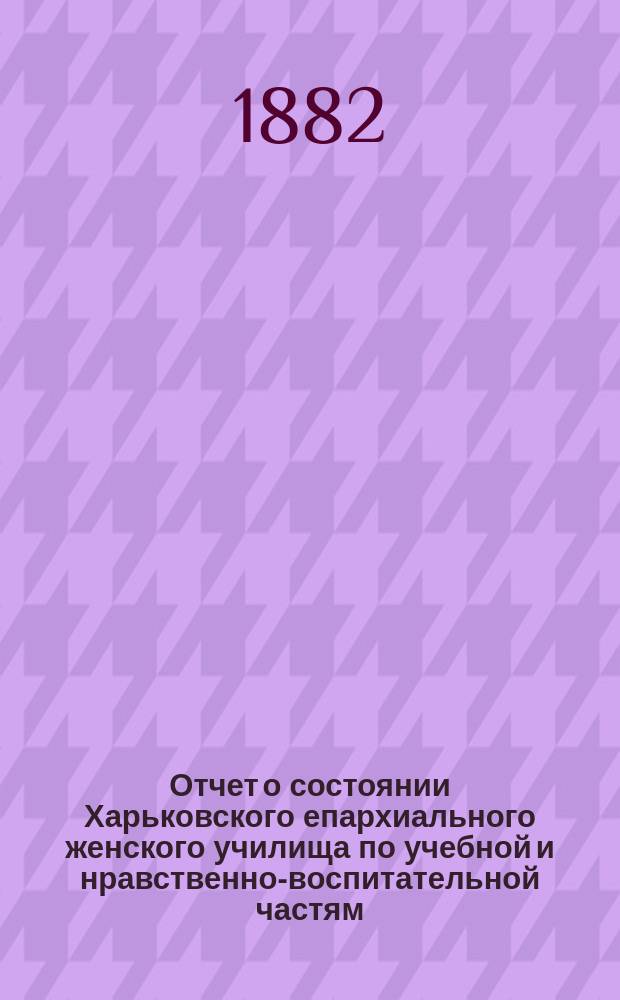 Отчет о состоянии Харьковского епархиального женского училища по учебной и нравственно-воспитательной частям... ... за 1880-1881 учебный год