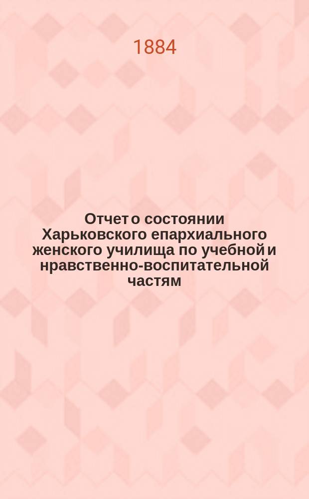 Отчет о состоянии Харьковского епархиального женского училища по учебной и нравственно-воспитательной частям... ... за 1883/84 учебный год