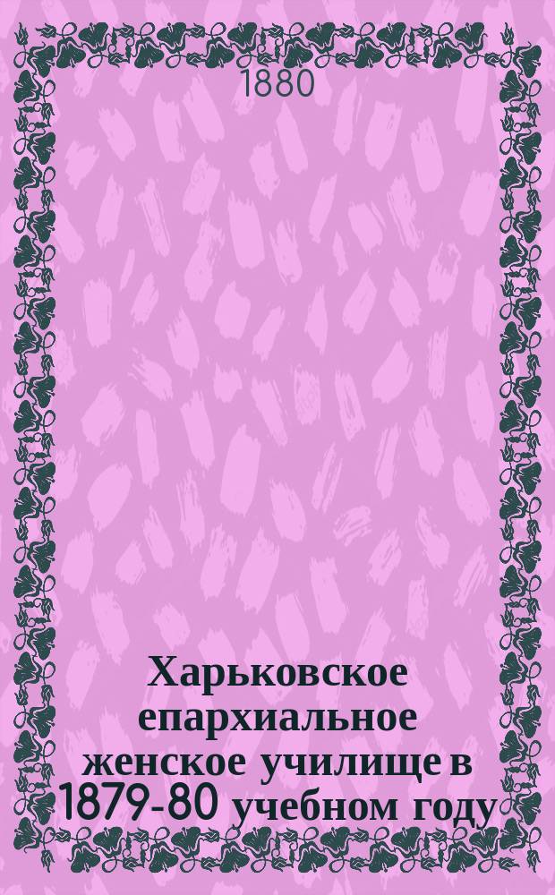 Харьковское епархиальное женское училище в 1879-80 учебном году : Крат. отчет о состоянии Харьк. епарх. жен. уч-ща за 1879-1880 учеб. г., июня 13 дня 1880 г. и др. материалы