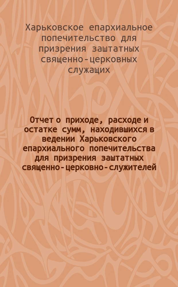 !Отчет о приходе, расходе и остатке сумм, находившихся в ведении Харьковского епархиального попечительства для призрения заштатных священно-церковно-служителей, вдов и сирот духовного ведомства, извлеченный из приходо-расходных книг и денежных документов...