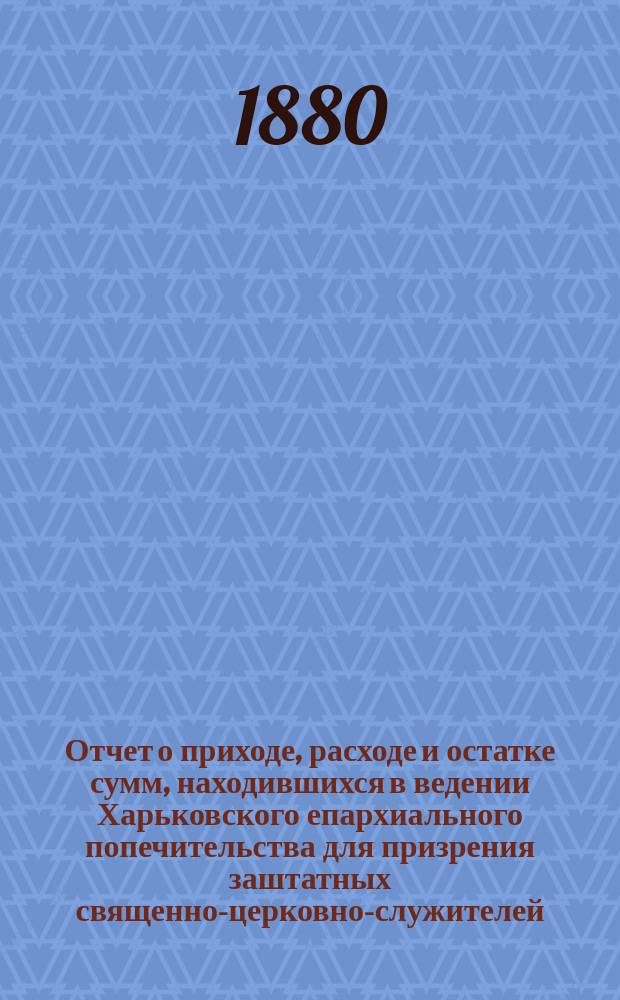 Отчет о приходе, расходе и остатке сумм, находившихся в ведении Харьковского епархиального попечительства для призрения заштатных священно-церковно-служителей, вдов и сирот духовного ведомства, извлеченный из приходо-расходных книг и денежных документов... ...за 1879-й год