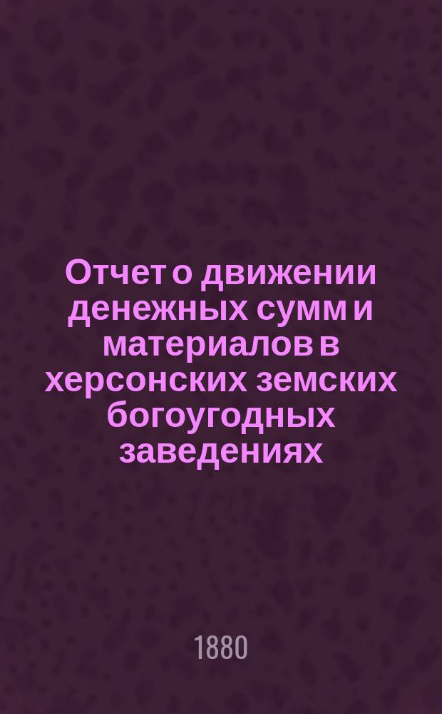 Отчет о движении денежных сумм и материалов в херсонских земских богоугодных заведениях.. : С прил. поясн. записки. в 1878 году