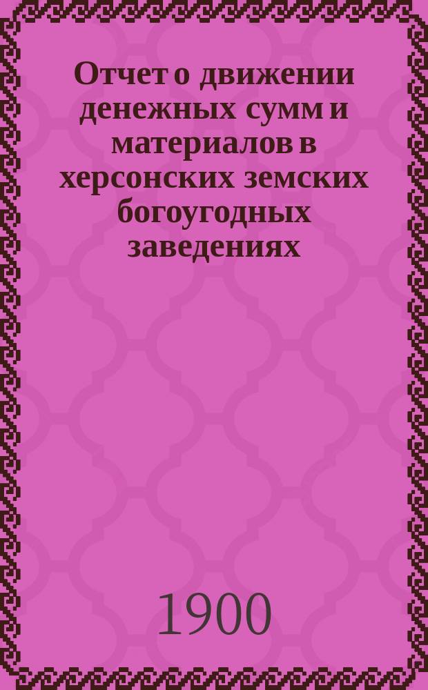 Отчет о движении денежных сумм и материалов в херсонских земских богоугодных заведениях.. : С прил. поясн. записки. за 1899 год