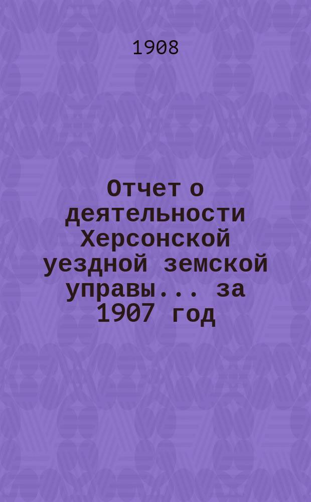 Отчет о деятельности Херсонской уездной земской управы... за 1907 год