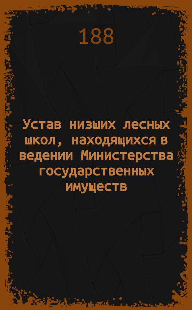 Устав низших лесных школ, [находящихся в ведении Министерства государственных имуществ : Утв. 14 мая 1888 г
