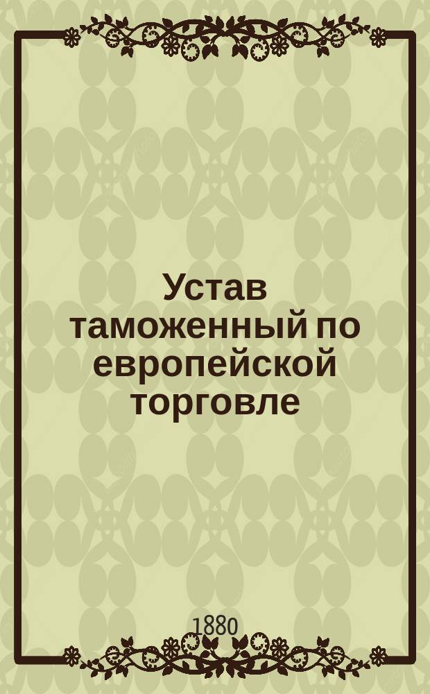 Устав таможенный по европейской торговле : С разъясн. и доп. по 1 авг. 1880 г. ..
