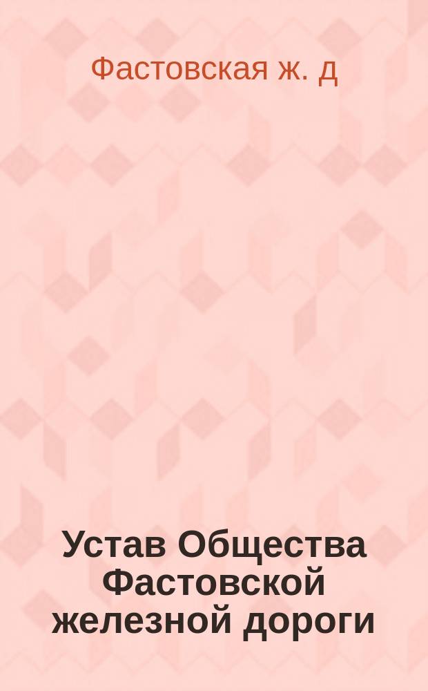 Устав Общества Фастовской железной дороги : Утв. 22 февр. 1874 г. : Доп. и изм. 15 июня 1887 г. и 25 февр. 1888 г