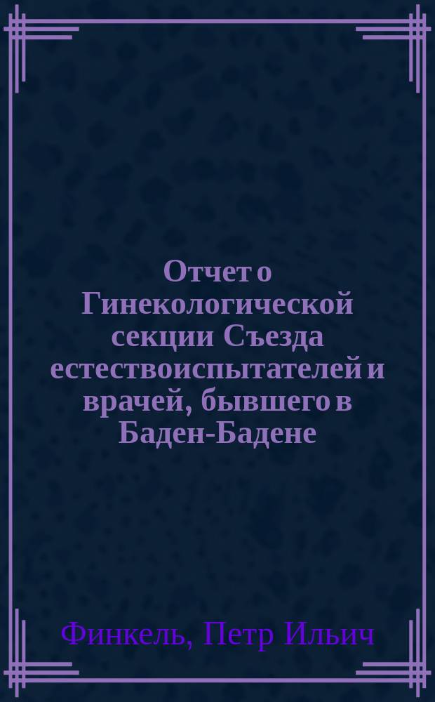 Отчет о Гинекологической секции Съезда естествоиспытателей и врачей, бывшего в Баден-Бадене, летом 1879 года : Чит. в заседании О-ва киев. врачей 20 окт. и 8 дек. 1879 г. П.И. Финкелем