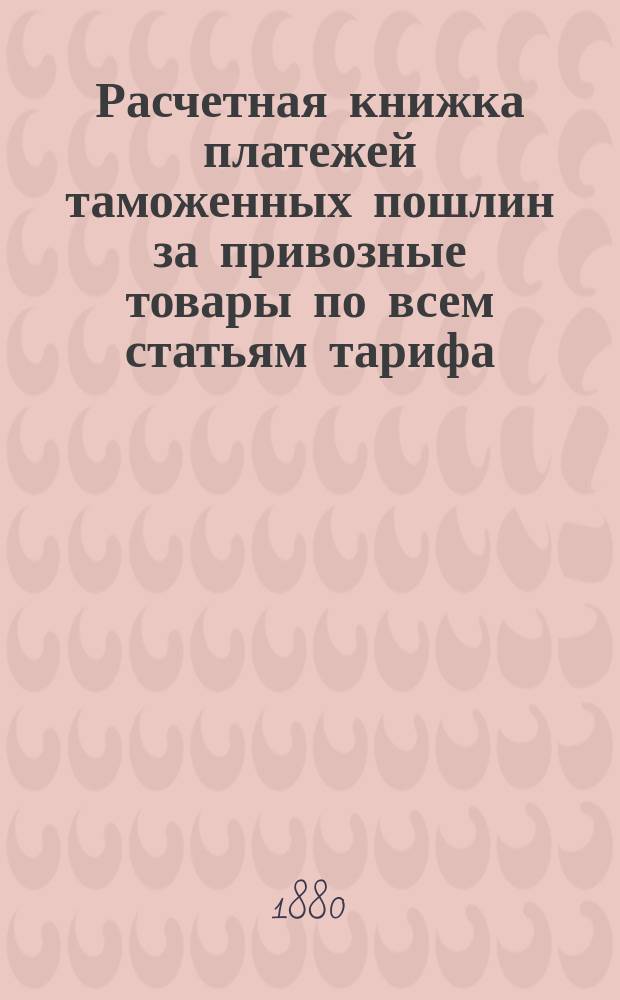 Расчетная книжка платежей таможенных пошлин за привозные товары по всем статьям тарифа : С прил. тарифа, алф. указ. товарам, табл. вычисл. пошлины, тары, золотой монеты и проч