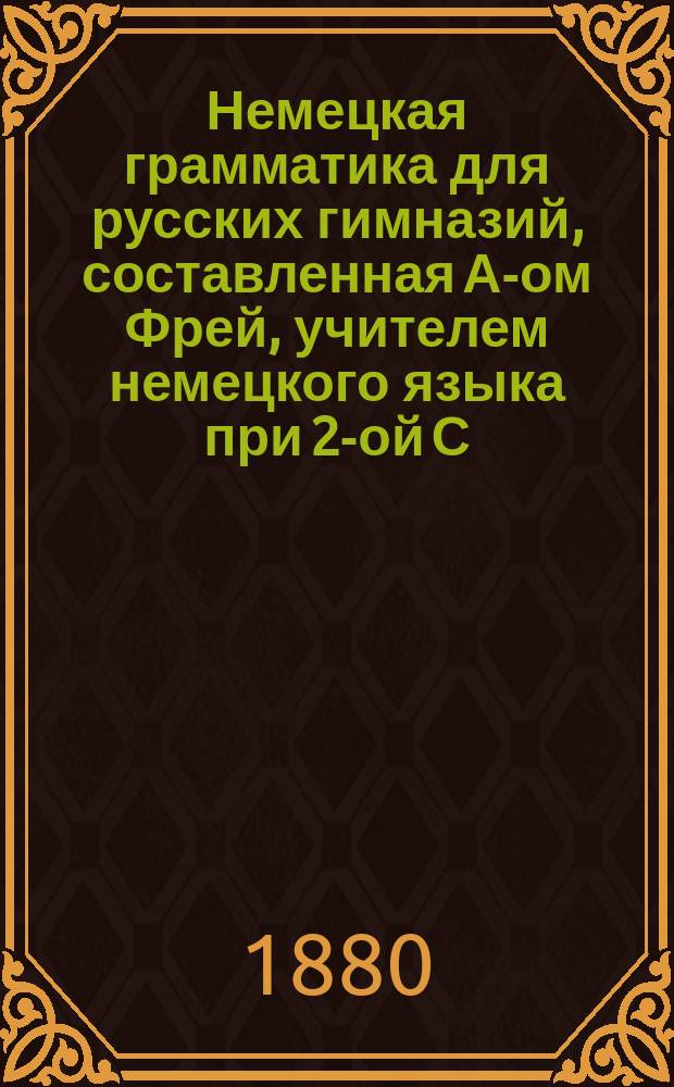 Немецкая грамматика для русских гимназий, составленная А-ом Фрей, учителем немецкого языка при 2-ой С.-Петербургской гимназии и при Училище св. Анны
