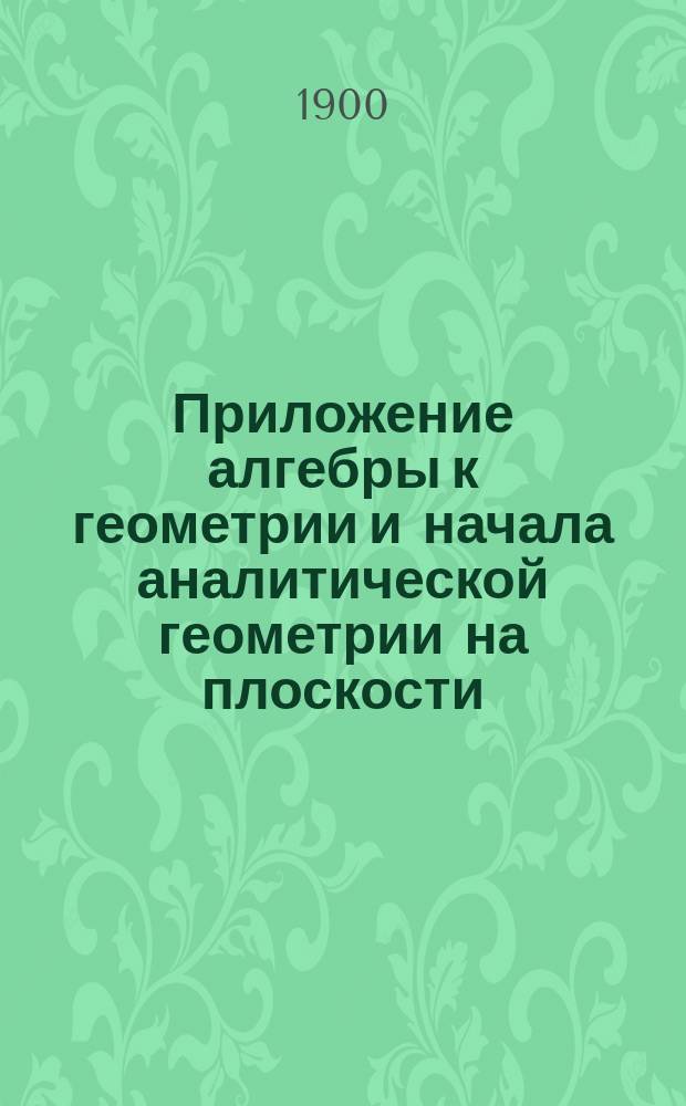 Приложение алгебры к геометрии и начала аналитической геометрии на плоскости : По прогр. воен. гимназий и реал. уч-щ