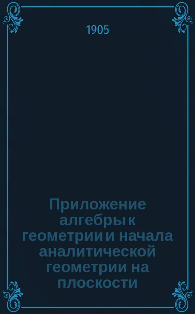 Приложение алгебры к геометрии и начала аналитической геометрии на плоскости : По прогр. воен. гимназий и реал. уч-щ
