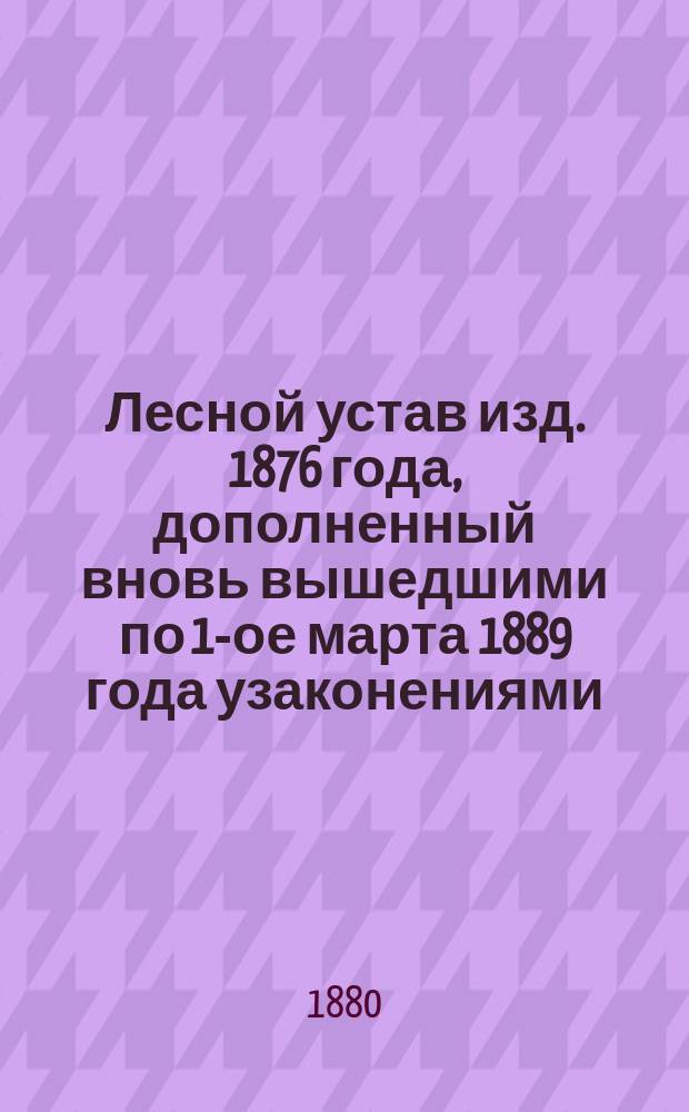 Лесной устав изд. 1876 года, дополненный вновь вышедшими по 1-ое марта 1889 года узаконениями, решениями кассационных департаментов Сената и извлечениями из всех действующих к 1-му марта 1880 года циркулярных предписаний по Лесному управлению